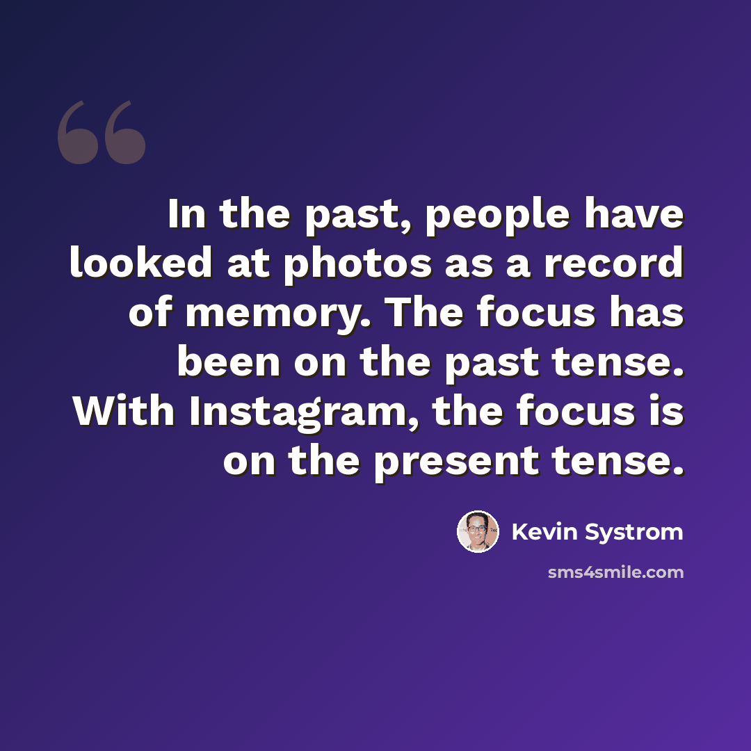 “In the past, people have looked at photos as a record of memory. The focus has been on the past tense. With Instagram, the focus is on the present tense.” quote by Kevin Systrom