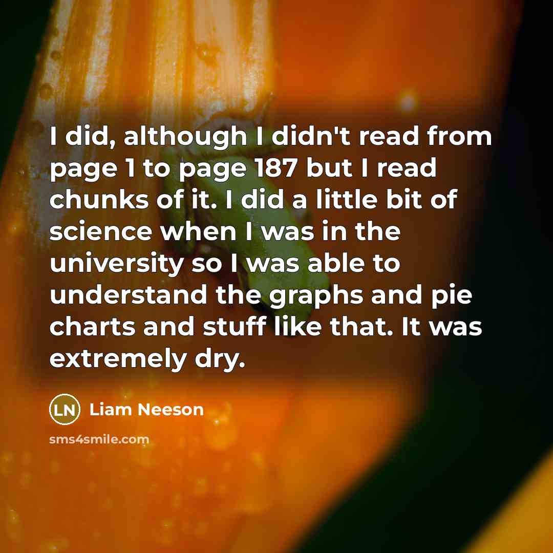 “I did, although I didn't read from page 1 to page 187 but I read chunks of it. I did a little bit of science when I was in the university so I was able to understand the graphs and pie charts and stuff like that. It was extremely dry.” quote by Liam Neeson