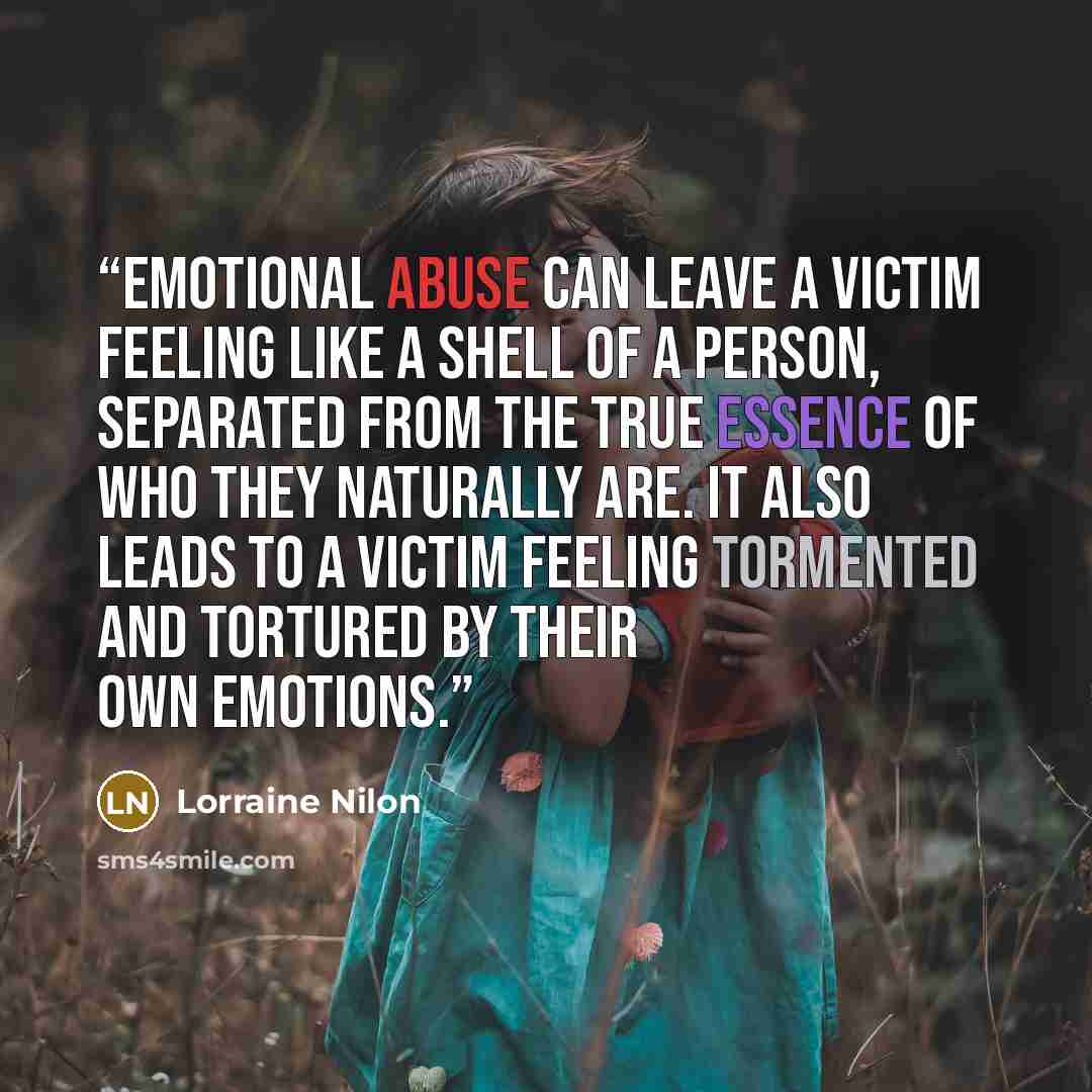 “Emotional abuse can leave a victim feeling like a shell of a person, separated from the true essence of who they naturally are. It also leads to a victim feeling tormented and tortured by their own emotions.” quote by Lorraine Nilon
