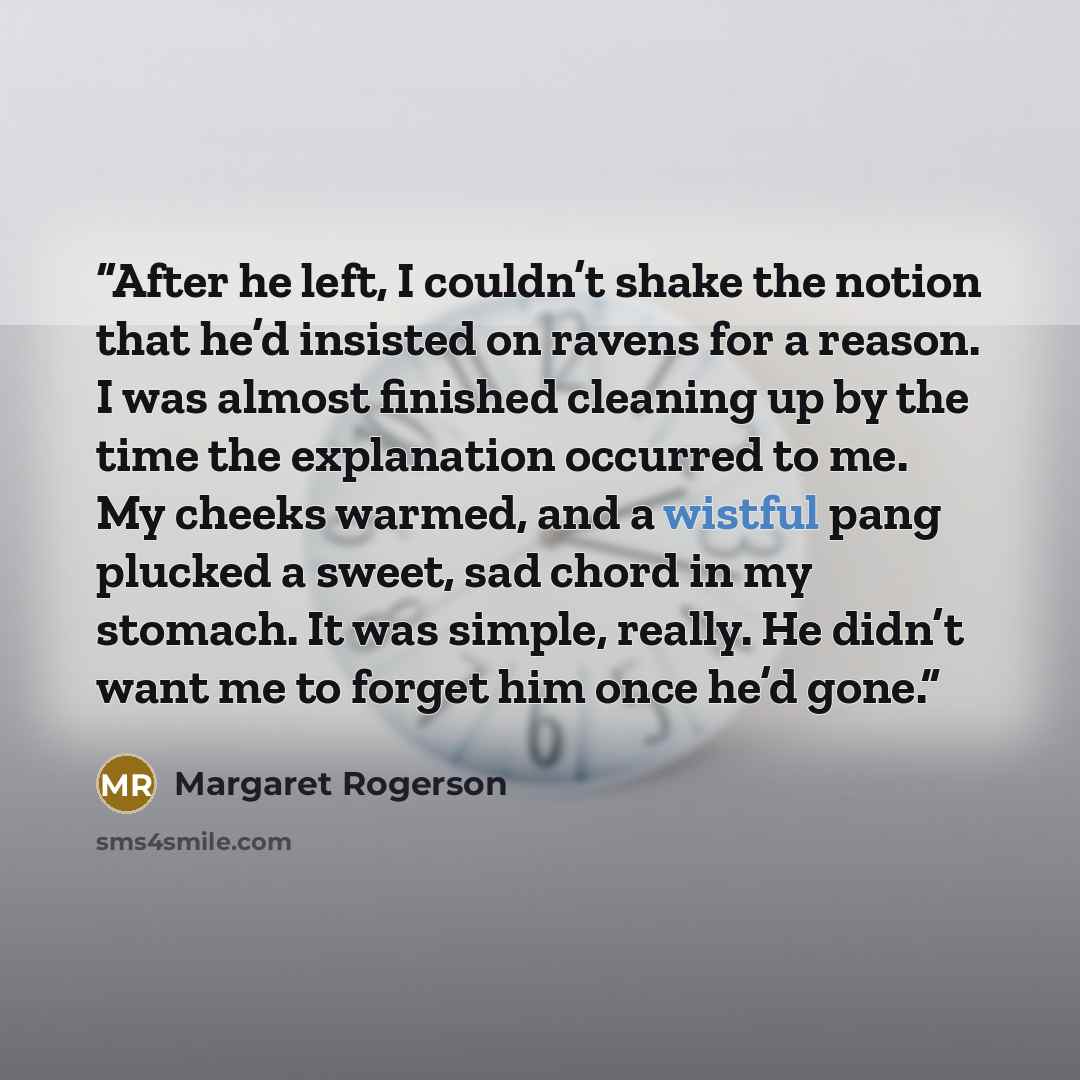 “After he left, I couldn’t shake the notion that he’d insisted on ravens for a reason. I was almost finished cleaning up by the time the explanation occurred to me. My cheeks warmed, and a wistful pang plucked a sweet, sad chord in my stomach. It was simple, really. He didn’t want me to forget him…” quote by Margaret Rogerson