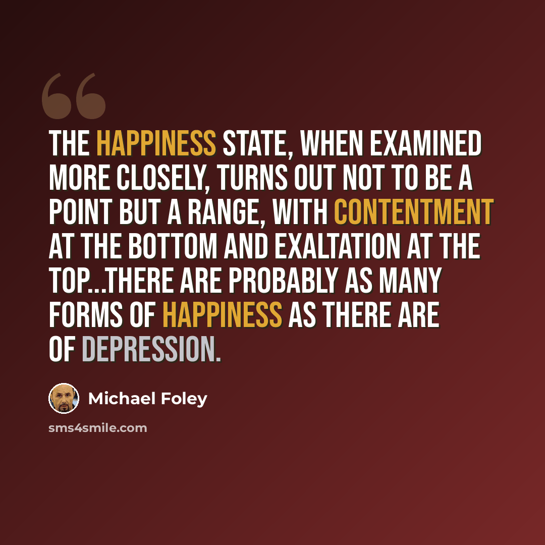 “The happiness state, when examined more closely, turns out not to be a point but a range, with contentment at the bottom and exaltation at the top...there are probably as many forms of happiness as there are of depression.” quote by Michael Foley