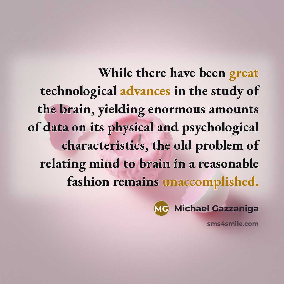 “While there have been great technological advances in the study of the brain, yielding enormous amounts of data on its physical and psychological characteristics, the old problem of relating mind to brain in a reasonable fashion remains unaccomplished.” quote by Michael Gazzaniga