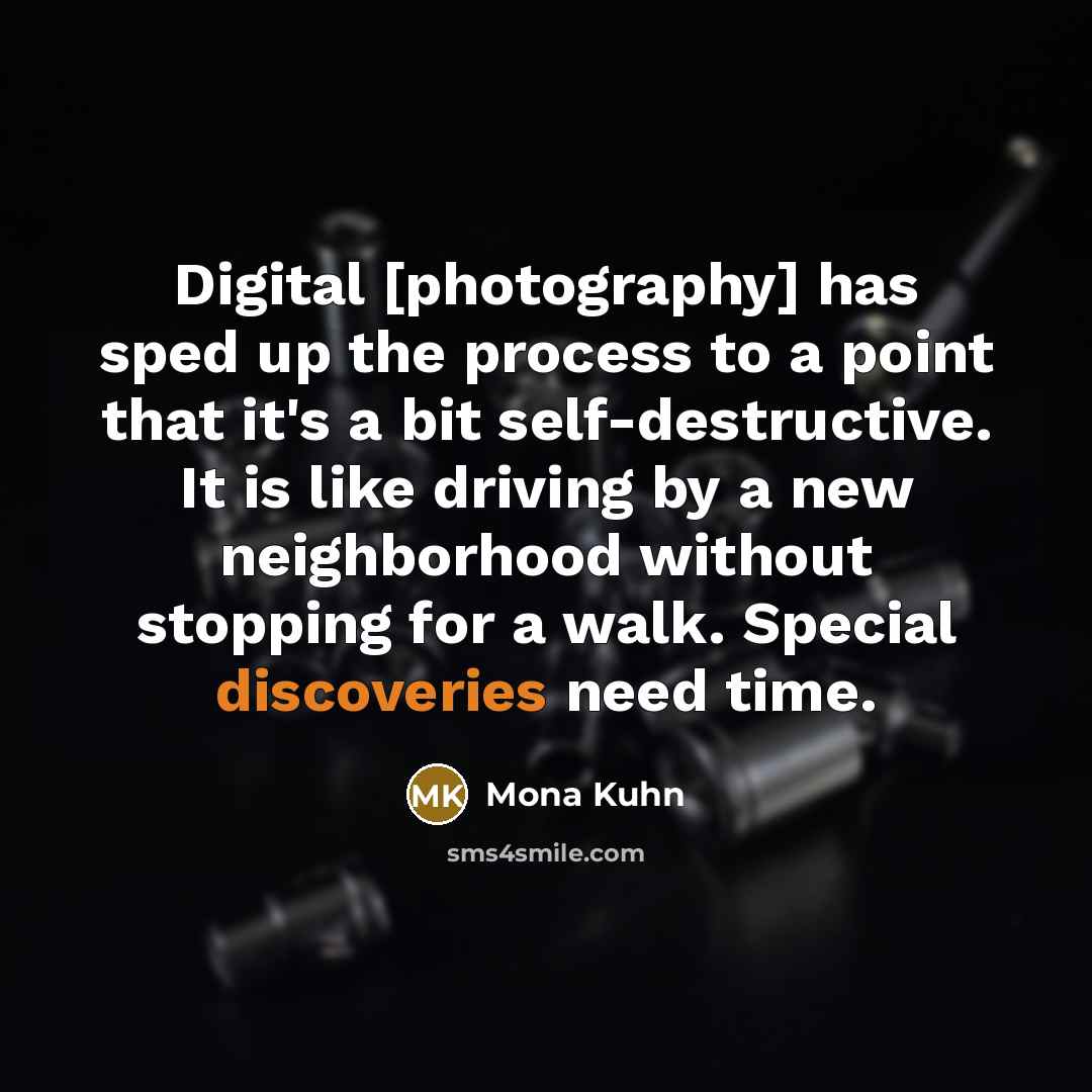“Digital [photography] has sped up the process to a point that it's a bit self-destructive. It is like driving by a new neighborhood without stopping for a walk. Special discoveries need time.” quote by Mona Kuhn