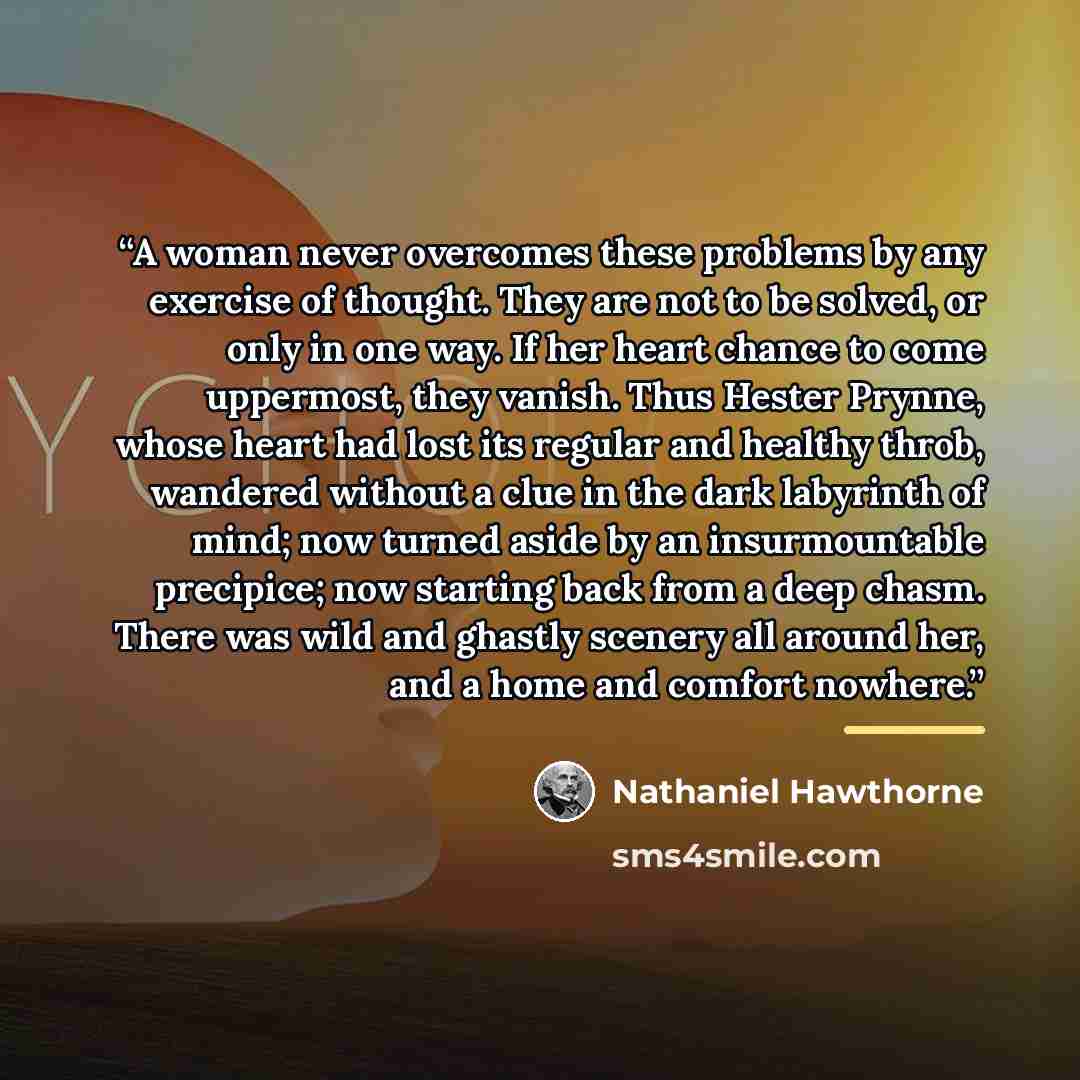 “A woman never overcomes these problems by any exercise of thought. They are not to be solved, or only in one way. If her heart chance to come uppermost, they vanish. Thus Hester Prynne, whose heart had lost its regular and healthy throb, wandered without a clue in the dark labyrinth of mind; now…” quote by Nathaniel Hawthorne