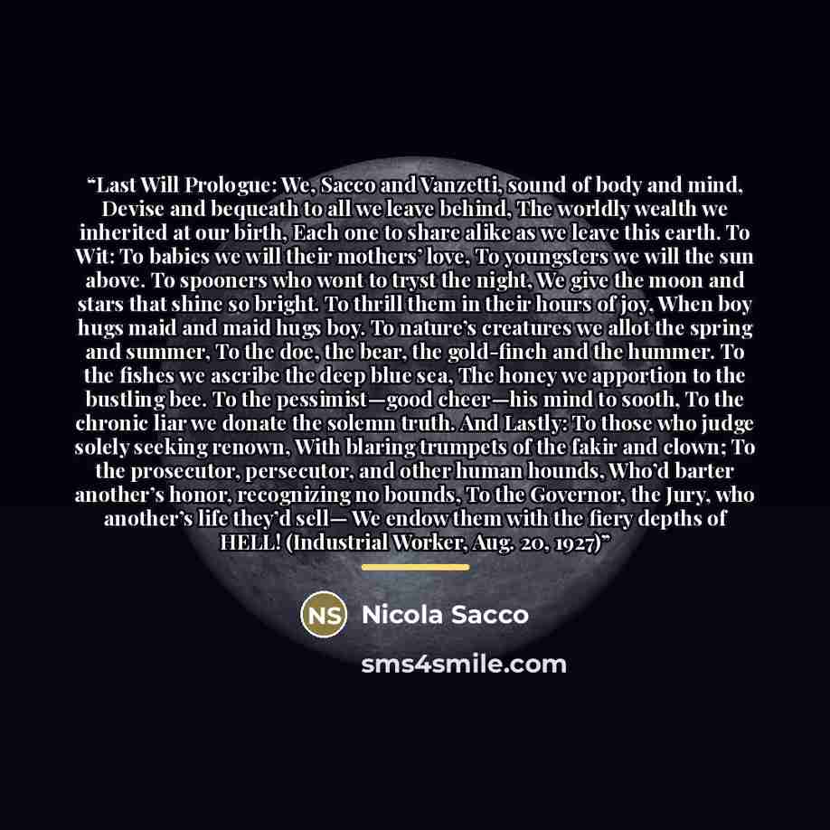 “Last Will Prologue: We, Sacco and Vanzetti, sound of body and mind, Devise and bequeath to all we leave behind, The worldly wealth we inherited at our birth, Each one to share alike as we leave this earth. To Wit: To babies we will their mothers’ love, To youngsters we will the sun above. To…” quote by Nicola Sacco