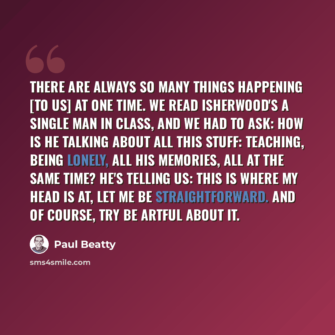 “There are always so many things happening [to us] at one time. We read Isherwood's A Single Man in class, and we had to ask: How is he talking about all this stuff: teaching, being lonely, all his memories, all at the same time? He's telling us: This is where my head is at, let me be…” quote by Paul Beatty