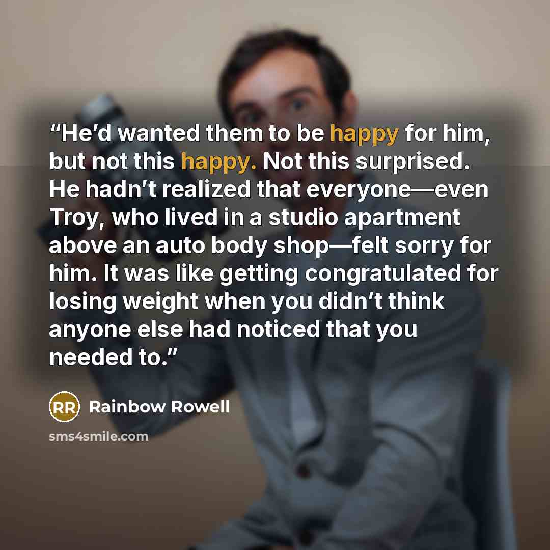 “He’d wanted them to be happy for him, but not this happy. Not this surprised. He hadn’t realized that everyone—even Troy, who lived in a studio apartment above an auto body shop—felt sorry for him. It was like getting congratulated for losing weight when you didn’t think anyone else had noticed…” quote by Rainbow Rowell
