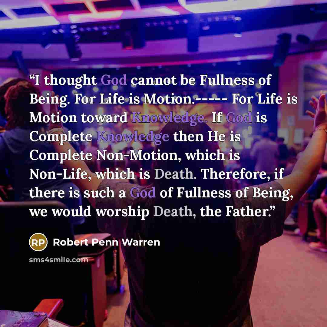 “I thought God cannot be Fullness of Being. For Life is Motion.----- For Life is Motion toward Knowledge. If God is Complete Knowledge then He is Complete Non-Motion, which is Non-Life, which is Death. Therefore, if there is such a God of Fullness of Being, we would worship Death, the Father.” quote by Robert Penn Warren