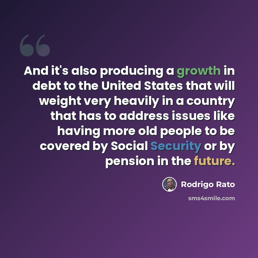 “And it's also producing a growth in debt to the United States that will weight very heavily in a country that has to address issues like having more old people to be covered by Social Security or by pension in the future.” quote by Rodrigo Rato