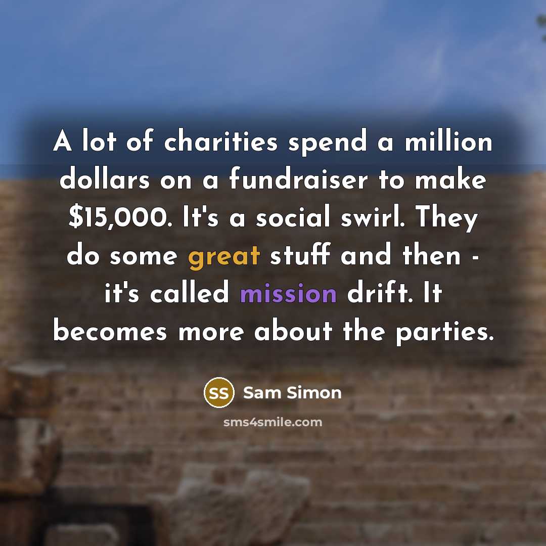 “A lot of charities spend a million dollars on a fundraiser to make $15,000. It's a social swirl. They do some great stuff and then - it's called mission drift. It becomes more about the parties.” quote by Sam Simon