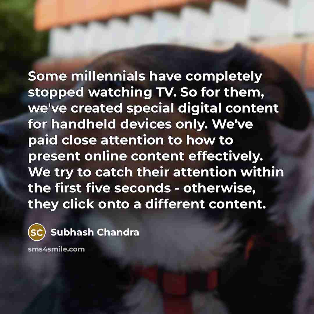 “Some millennials have completely stopped watching TV. So for them, we've created special digital content for handheld devices only. We've paid close attention to how to present online content effectively. We try to catch their attention within the first five seconds - otherwise, they click onto a…” quote by Subhash Chandra