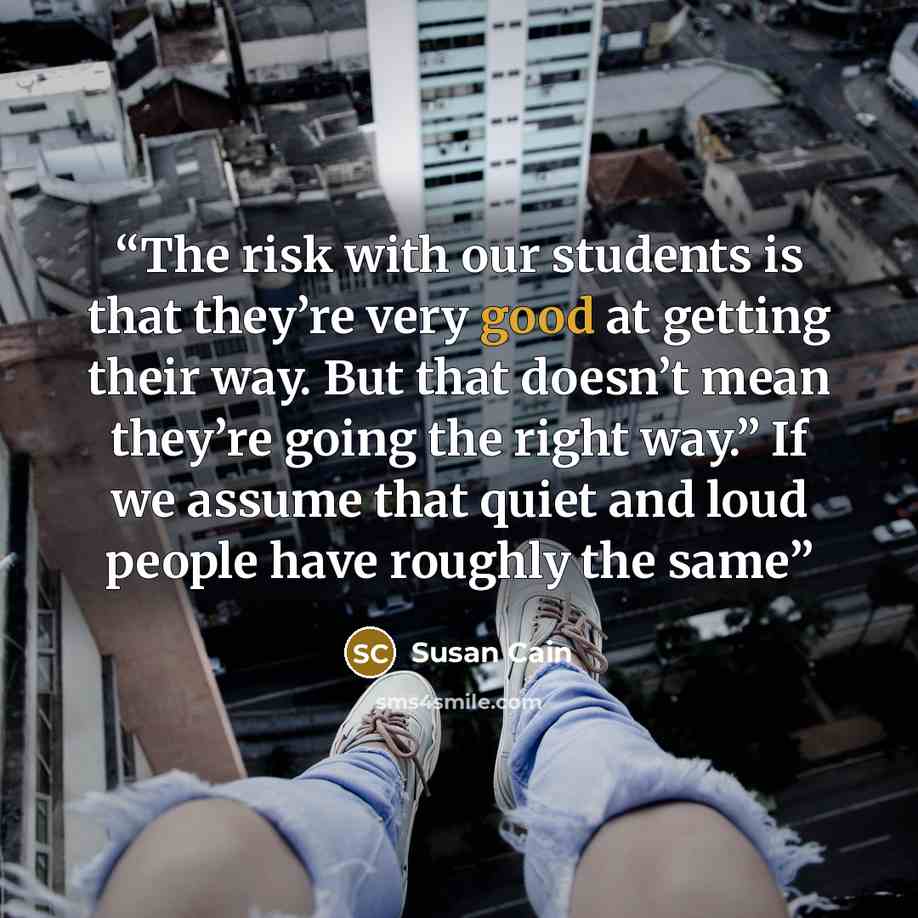 “The risk with our students is that they’re very good at getting their way. But that doesn’t mean they’re going the right way.” If we assume that quiet and loud people have roughly the same” quote by Susan Cain