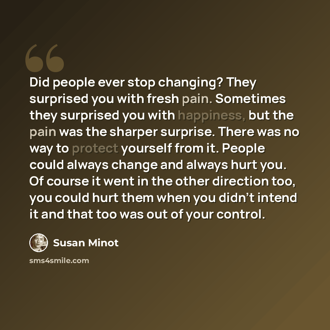 “Did people ever stop changing? They surprised you with fresh pain. Sometimes they surprised you with happiness, but the pain was the sharper surprise. There was no way to protect yourself from it. People could always change and always hurt you. Of course it went in the other direction too, you…” quote by Susan Minot