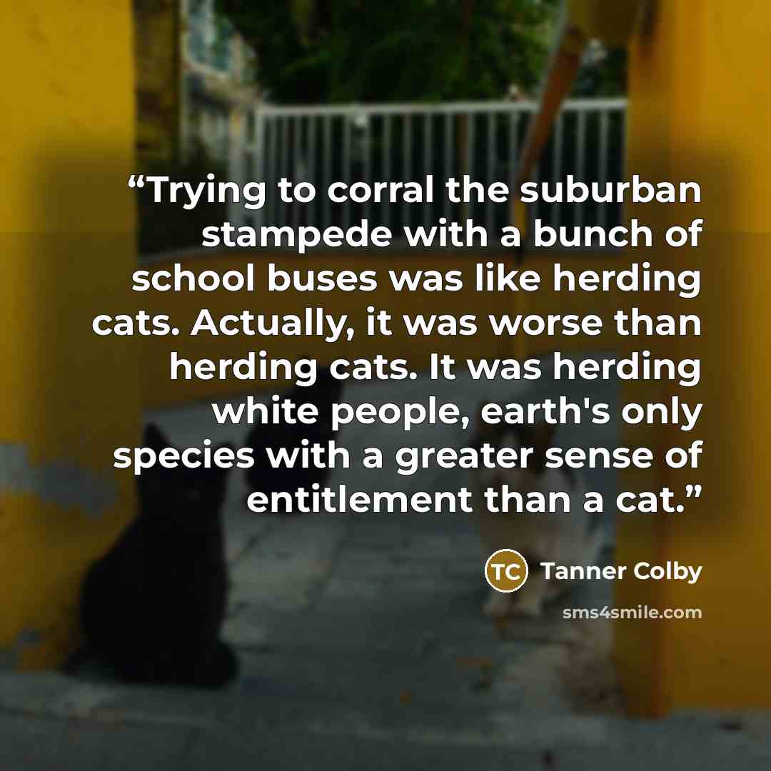 “Trying to corral the suburban stampede with a bunch of school buses was like herding cats. Actually, it was worse than herding cats. It was herding white people, earth's only species with a greater sense of entitlement than a cat.” quote by Tanner Colby