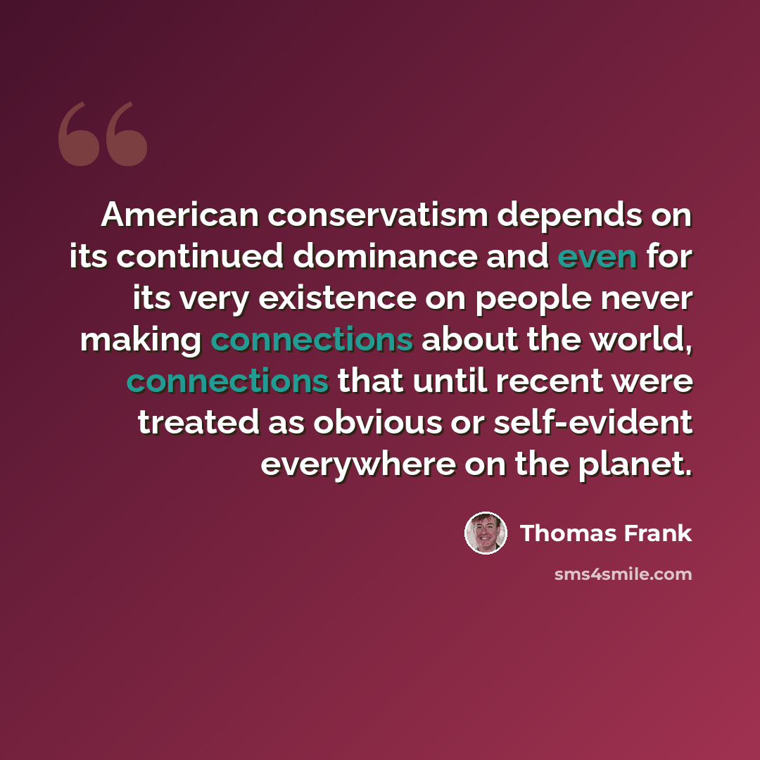 “American conservatism depends on its continued dominance and even for its very existence on people never making connections about the world, connections that until recent were treated as obvious or self-evident everywhere on the planet.” quote by Thomas Frank