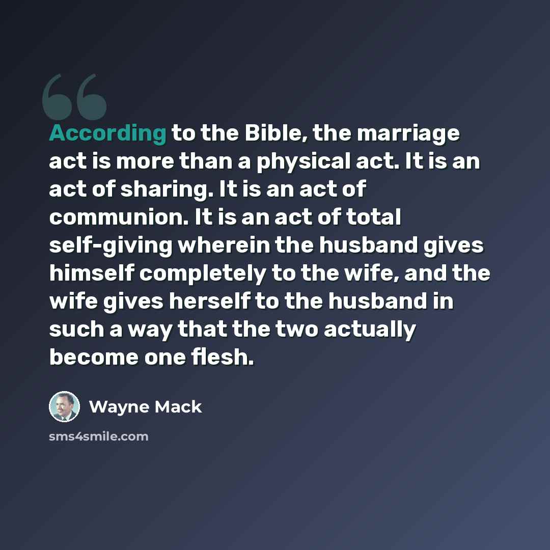 “According to the Bible, the marriage act is more than a physical act. It is an act of sharing. It is an act of communion. It is an act of total self-giving wherein the husband gives himself completely to the wife, and the wife gives herself to the husband in such a way that the two actually become…” quote by Wayne Mack