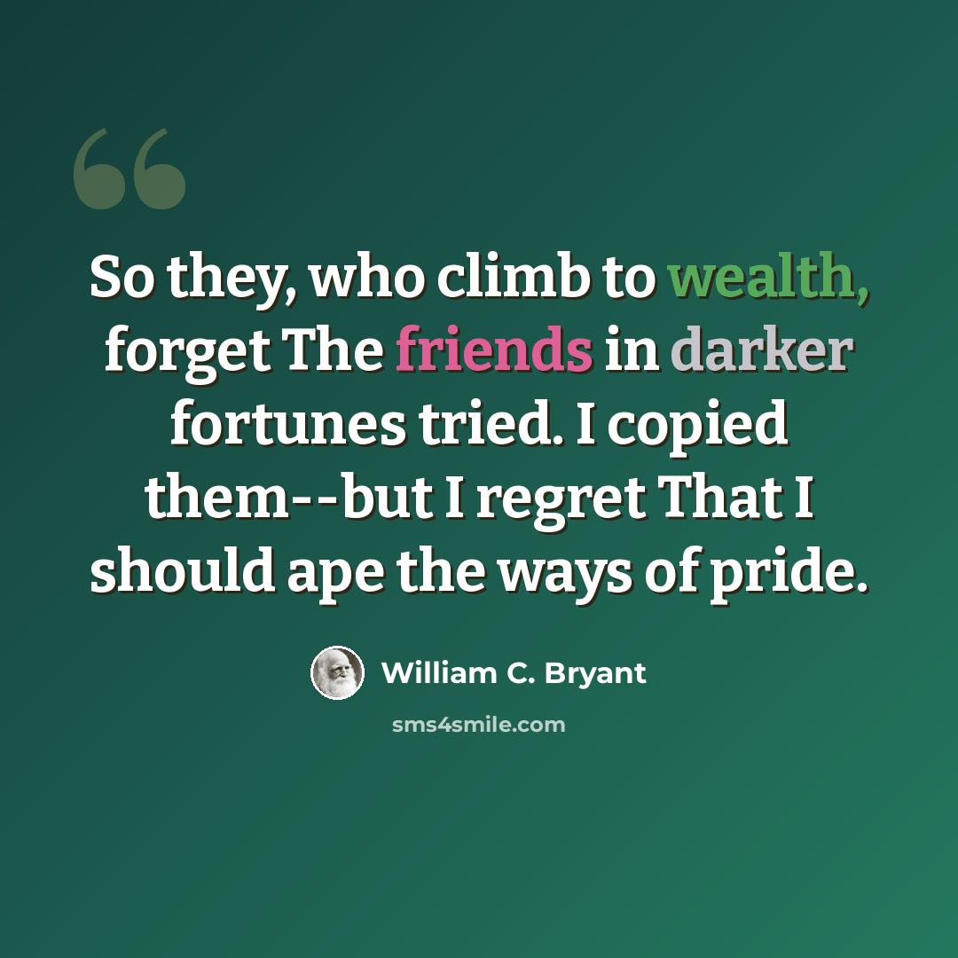 “So they, who climb to wealth, forget The friends in darker fortunes tried. I copied them--but I regret That I should ape the ways of pride.” quote by William C. Bryant