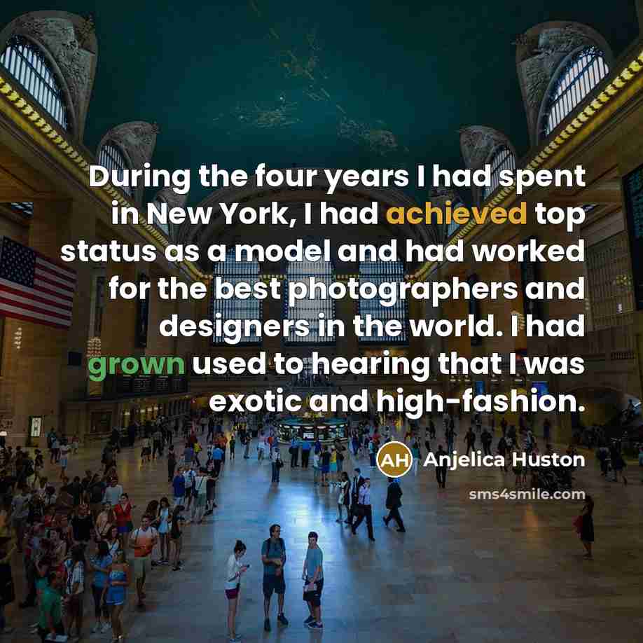 “During the four years I had spent in New York, I had achieved top status as a model and had worked for the best photographers and designers in the world. I had grown used to hearing that I was exotic and high-fashion.” quote by Anjelica Huston