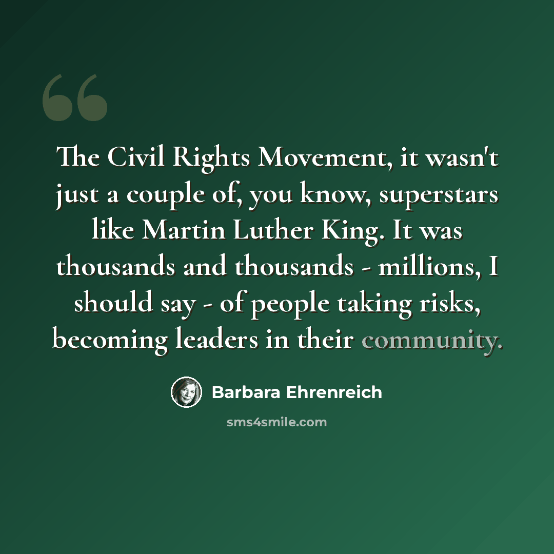 “The Civil Rights Movement, it wasn't just a couple of, you know, superstars like Martin Luther King. It was thousands and thousands - millions, I should say - of people taking risks, becoming leaders in their community.” quote by Barbara Ehrenreich