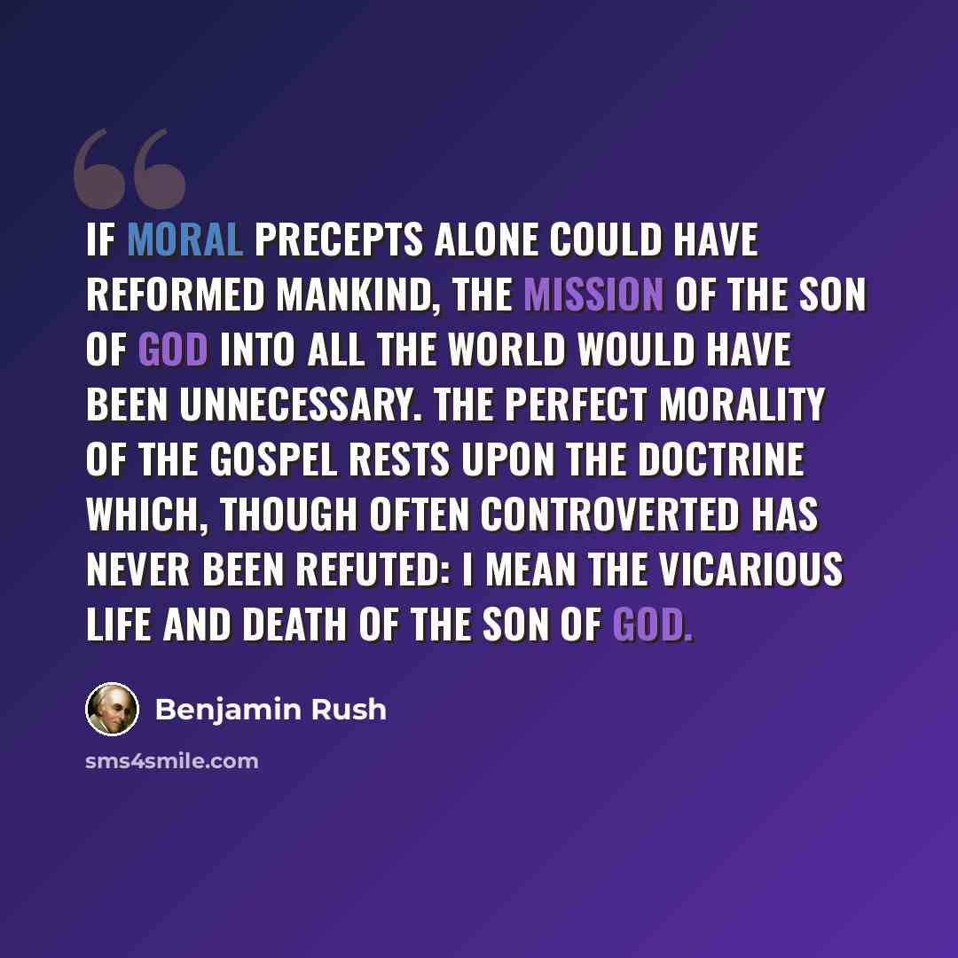 “If moral precepts alone could have reformed mankind, the mission of the Son of God into all the world would have been unnecessary. The perfect morality of the gospel rests upon the doctrine which, though often controverted has never been refuted: I mean the vicarious life and death of the Son of…” quote by Benjamin Rush