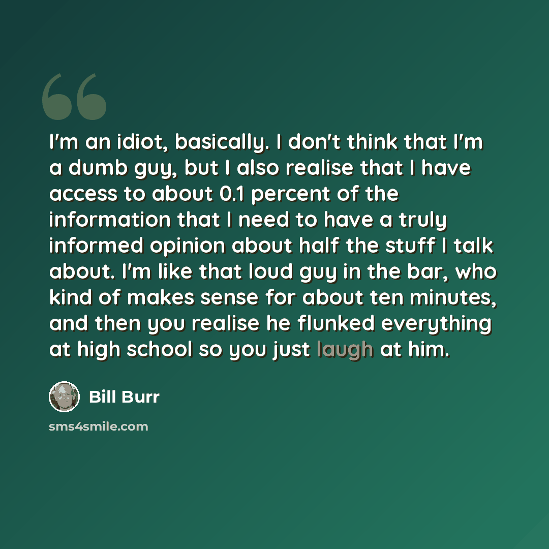 “I'm an idiot, basically. I don't think that I'm a dumb guy, but I also realise that I have access to about 0.1 percent of the information that I need to have a truly informed opinion about half the stuff I talk about. I'm like that loud guy in the bar, who kind of makes sense for about ten…” quote by Bill Burr