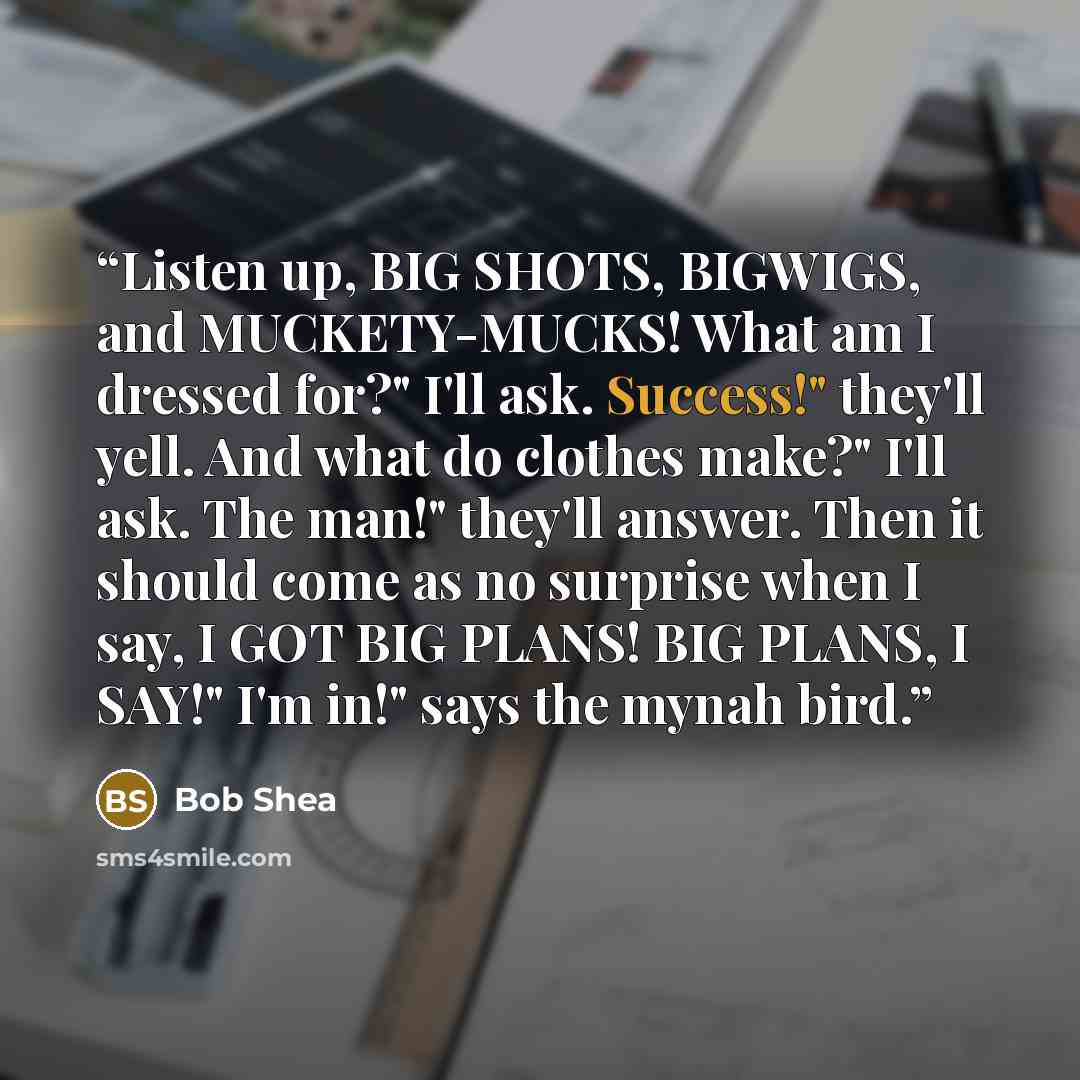 “Listen up, BIG SHOTS, BIGWIGS, and MUCKETY-MUCKS! What am I dressed for?" I'll ask. Success!" they'll yell. And what do clothes make?" I'll ask. The man!" they'll answer. Then it should come as no surprise when I say, I GOT BIG PLANS! BIG PLANS, I SAY!" I'm in!" says the mynah bird.” quote by bob shea