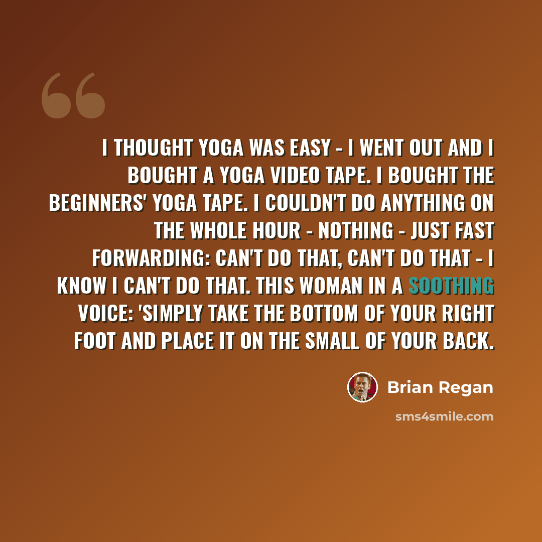 “I thought yoga was easy - I went out and I bought a yoga video tape. I bought the beginners' yoga tape. I couldn't do anything on the whole hour - nothing - just fast forwarding: can't do that, can't do that - I know I can't do that. This woman in a soothing voice: 'Simply take the bottom of your…” quote by Brian Regan