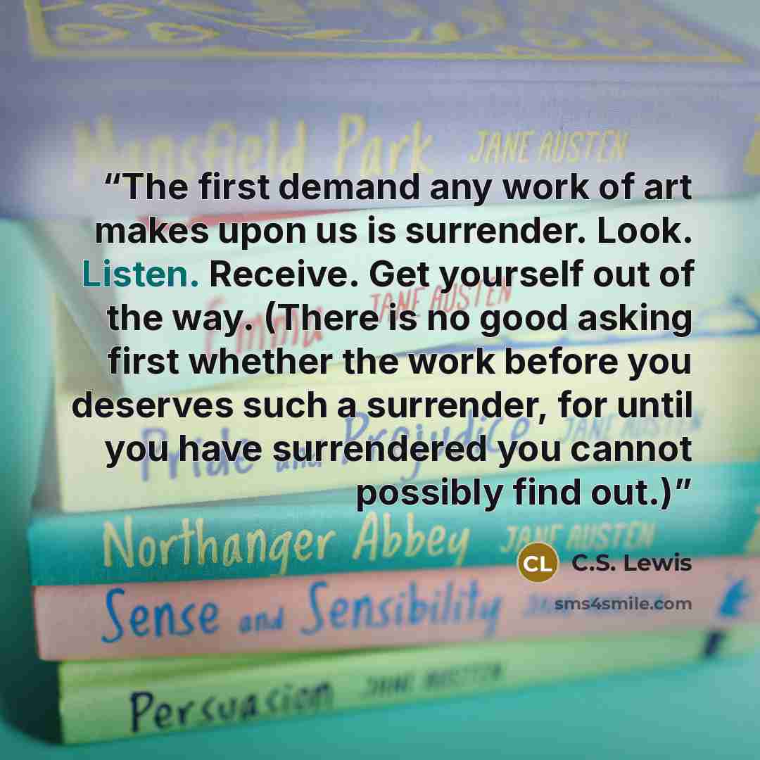“The first demand any work of art makes upon us is surrender. Look. Listen. Receive. Get yourself out of the way. (There is no good asking first whether the work before you deserves such a surrender, for until you have surrendered you cannot possibly find out.)” quote by C.S. Lewis