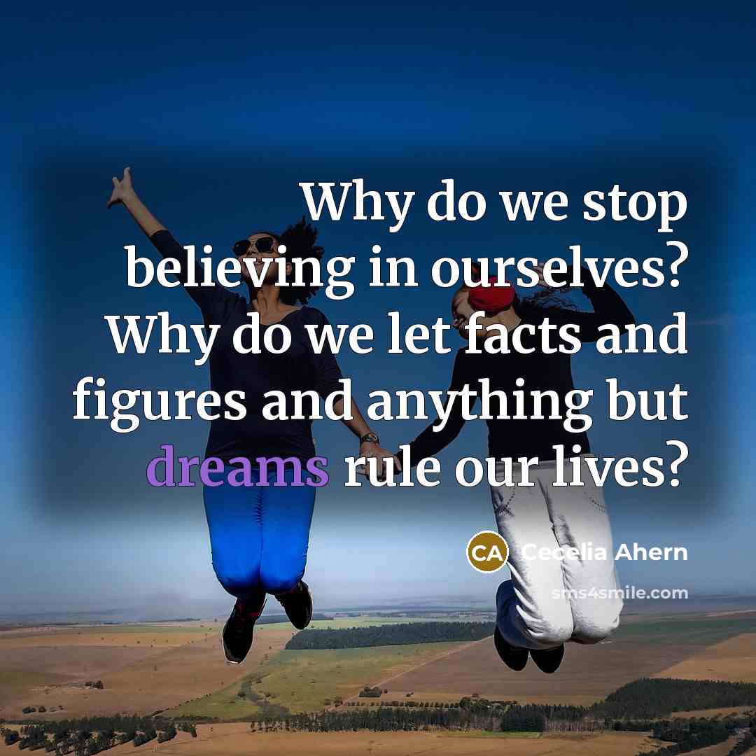 “Why do we stop believing in ourselves? Why do we let facts and figures and anything but dreams rule our lives?” quote by Cecelia Ahern
