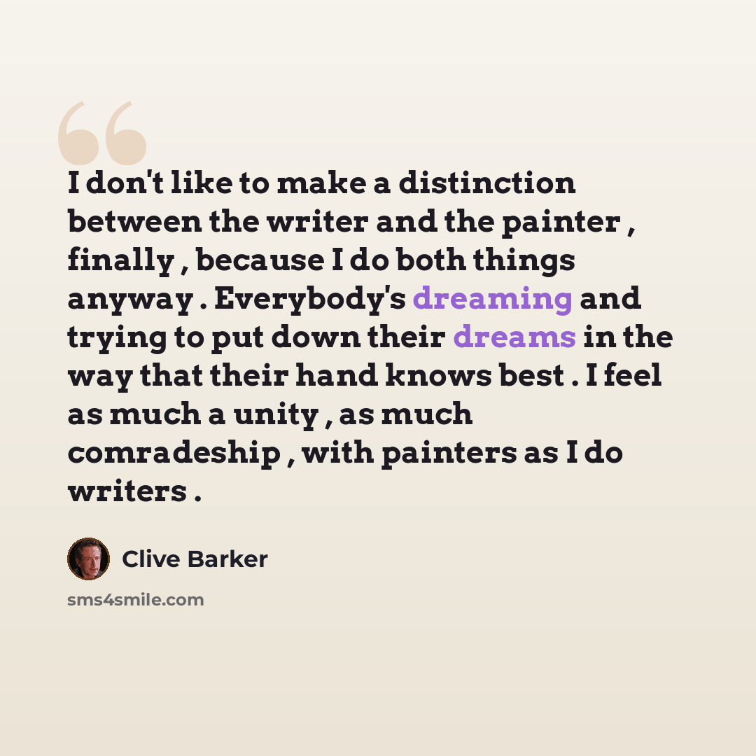 “I don't like to make a distinction between the writer and the painter , finally , because I do both things anyway . Everybody's dreaming and trying to put down their dreams in the way that their hand knows best . I feel as much a unity , as much comradeship , with painters as I do writers .” quote by Clive Barker