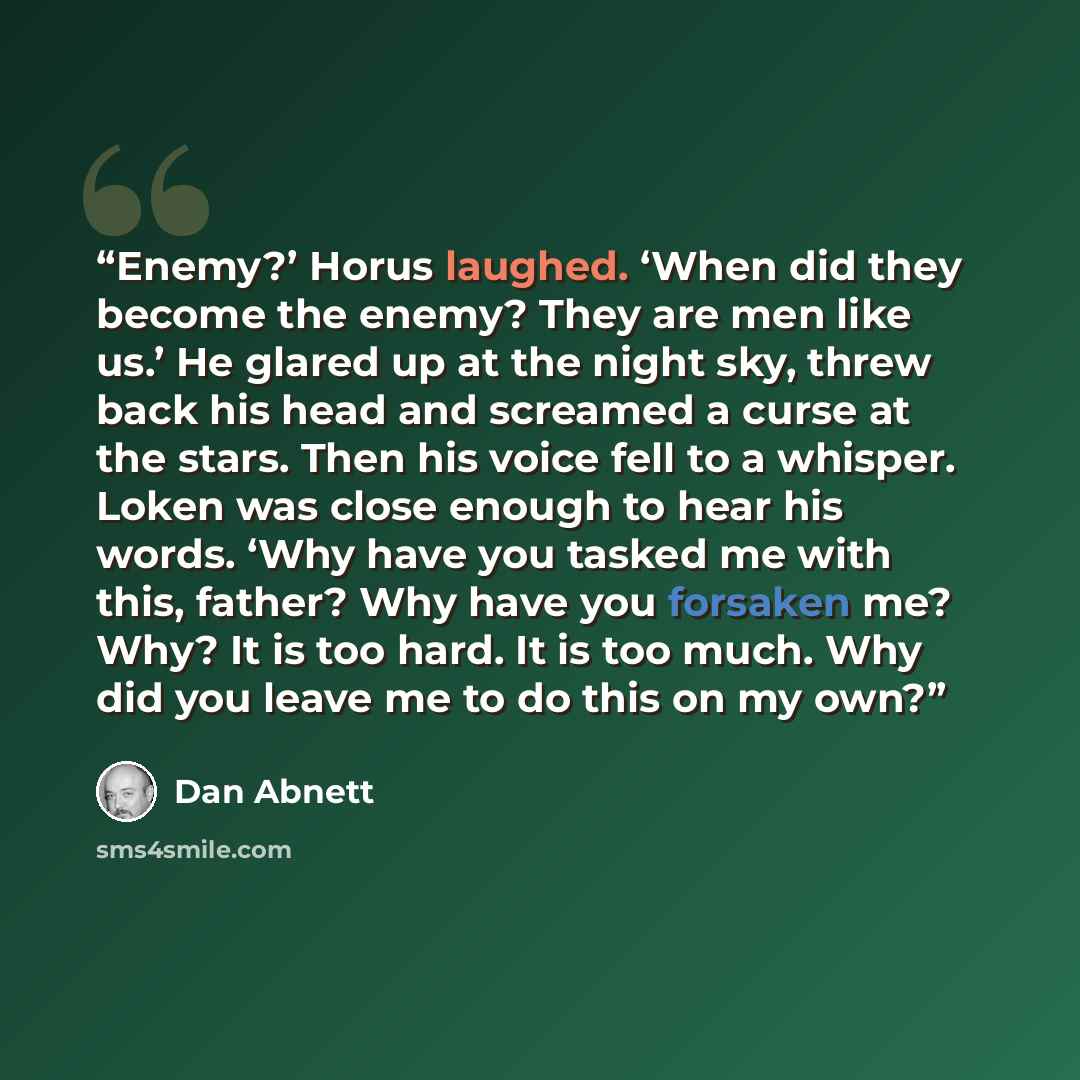 “Enemy?’ Horus laughed. ‘When did they become the enemy? They are men like us.’ He glared up at the night sky, threw back his head and screamed a curse at the stars. Then his voice fell to a whisper. Loken was close enough to hear his words. ‘Why have you tasked me with this, father? Why have you…” quote by Dan Abnett