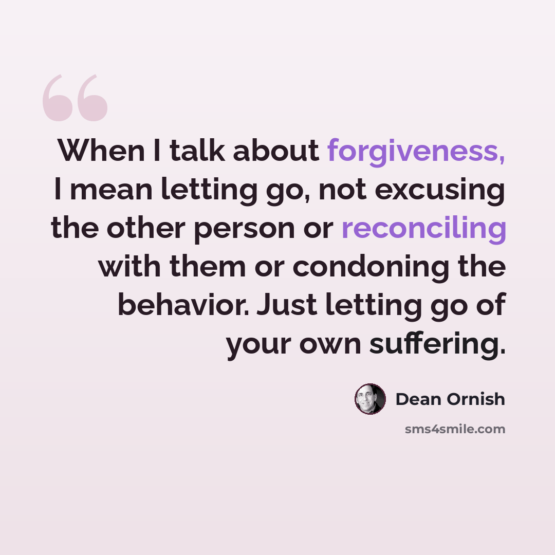 “When I talk about forgiveness, I mean letting go, not excusing the other person or reconciling with them or condoning the behavior. Just letting go of your own suffering.” quote by Dean Ornish