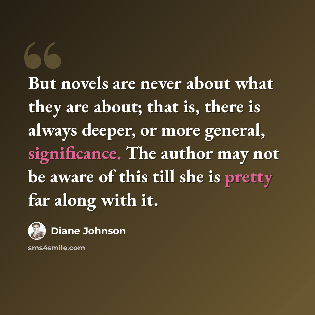 “But novels are never about what they are about; that is, there is always deeper, or more general, significance. The author may not be aware of this till she is pretty far along with it.” quote by Diane Johnson