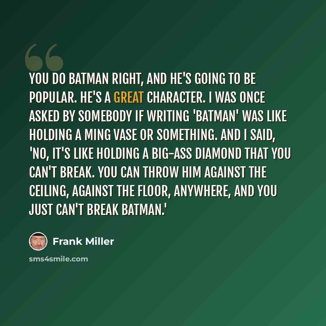 “You do Batman right, and he's going to be popular. He's a great character. I was once asked by somebody if writing 'Batman' was like holding a Ming vase or something. And I said, 'No, it's like holding a big-ass diamond that you can't break. You can throw him against the ceiling, against the…” quote by Frank Miller