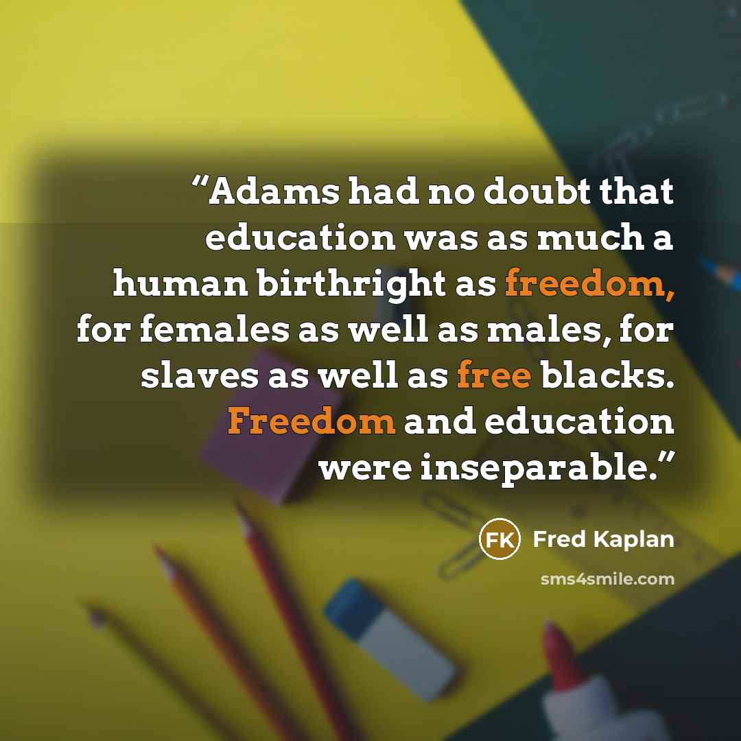 “Adams had no doubt that education was as much a human birthright as freedom, for females as well as males, for slaves as well as free blacks. Freedom and education were inseparable.” quote by Fred Kaplan