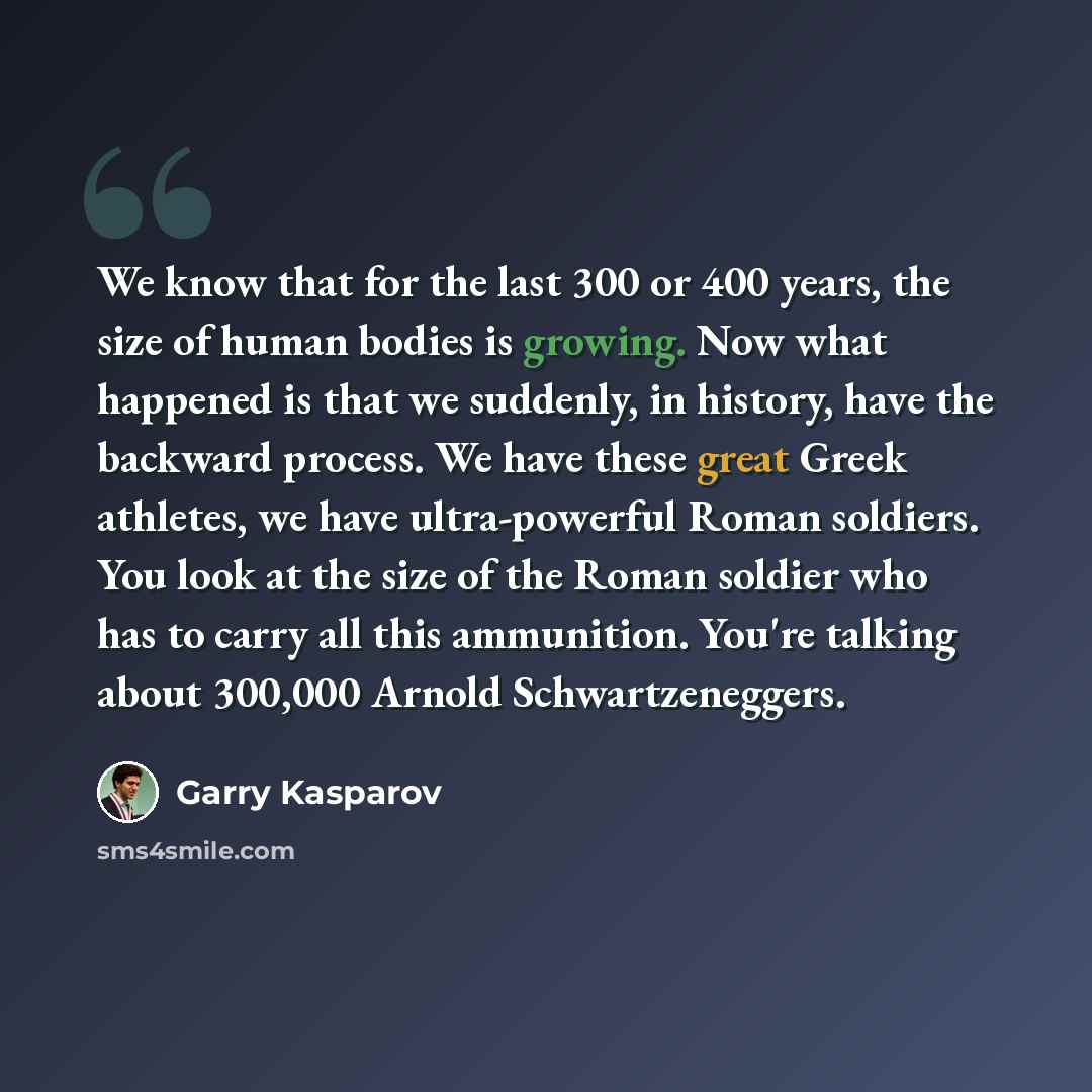 “We know that for the last 300 or 400 years, the size of human bodies is growing. Now what happened is that we suddenly, in history, have the backward process. We have these great Greek athletes, we have ultra-powerful Roman soldiers. You look at the size of the Roman soldier who has to carry all…” quote by Garry Kasparov