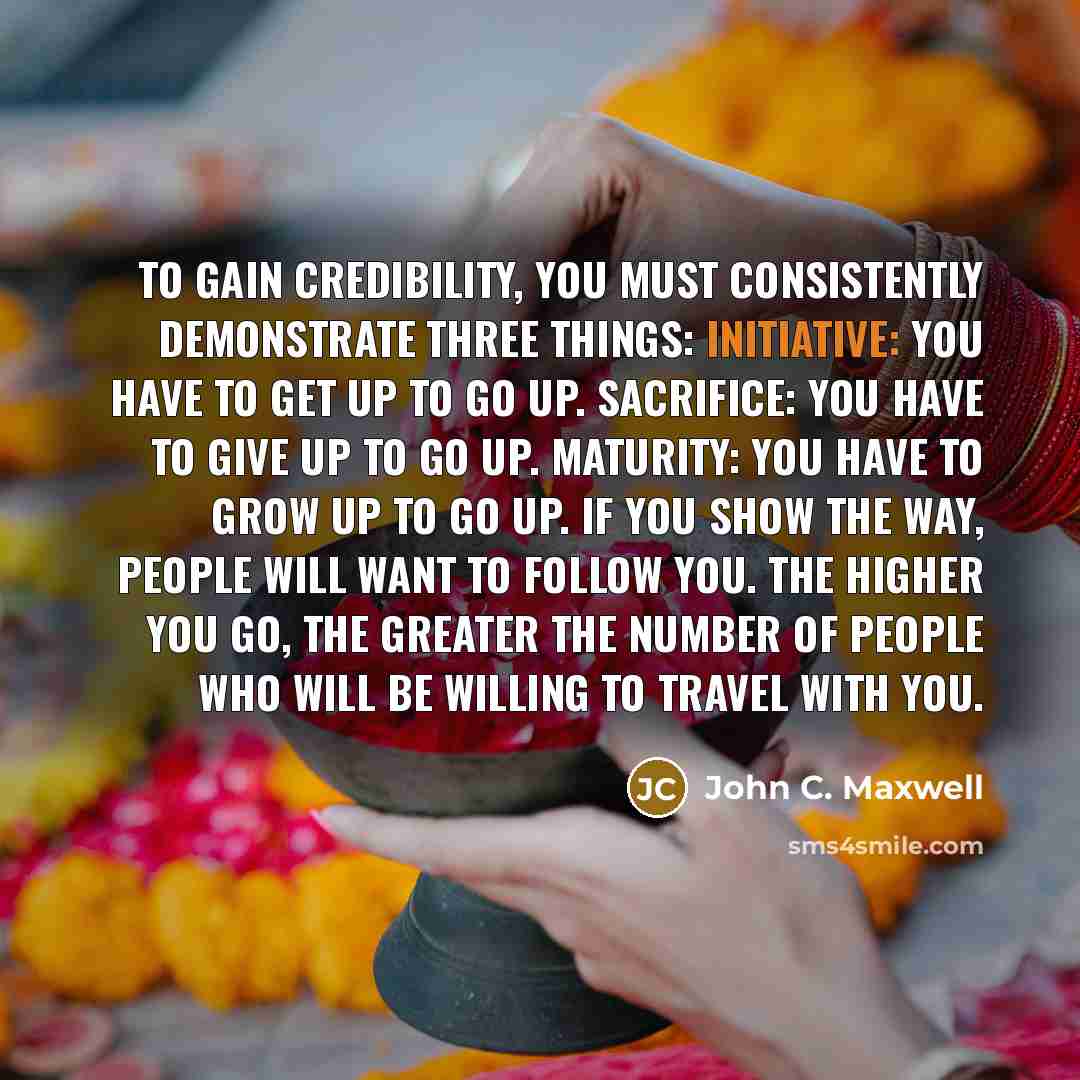 “To gain credibility, you must consistently demonstrate three things: Initiative: You have to get up to go up. Sacrifice: You have to give up to go up. Maturity: You have to grow up to go up. If you show the way, people will want to follow you. The higher you go, the greater the number of people…” quote by John C. Maxwell