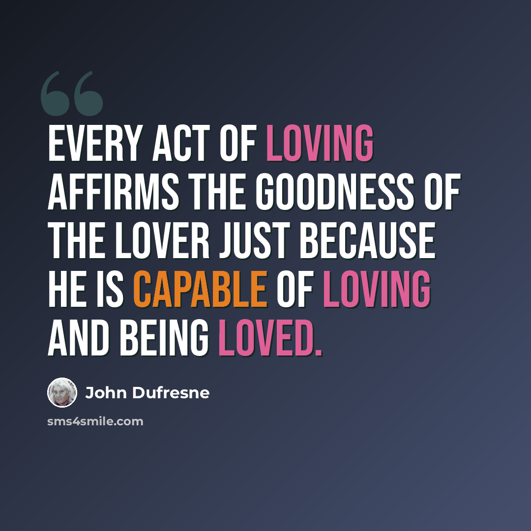 “Every act of loving affirms the goodness of the lover just because he is capable of loving and being loved.” quote by John Dufresne