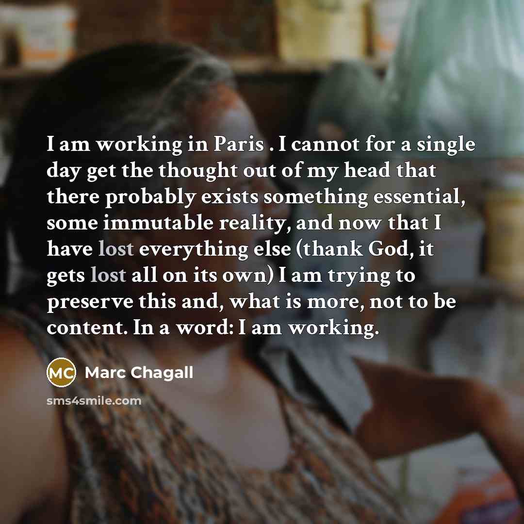 “I am working in Paris . I cannot for a single day get the thought out of my head that there probably exists something essential, some immutable reality, and now that I have lost everything else (thank God, it gets lost all on its own) I am trying to preserve this and, what is more, not to be…” quote by Marc Chagall