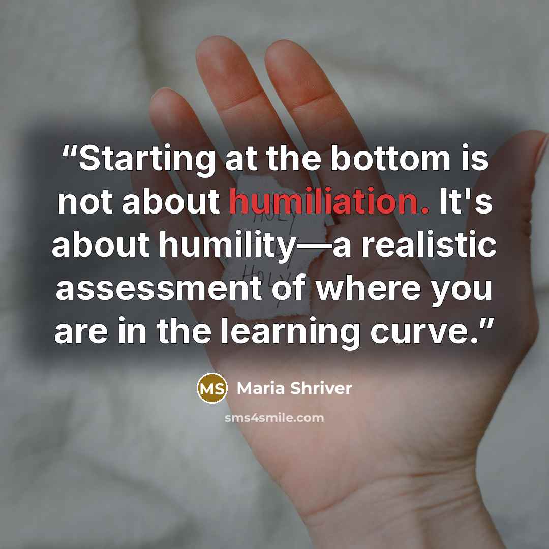 “Starting at the bottom is not about humiliation. It's about humility—a realistic assessment of where you are in the learning curve.” quote by Maria Shriver