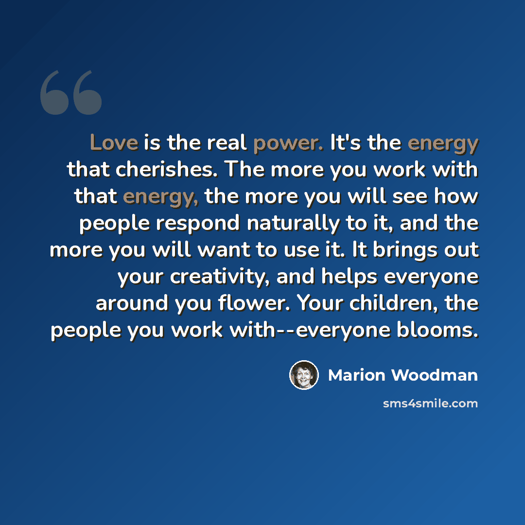 “Love is the real power. It's the energy that cherishes. The more you work with that energy, the more you will see how people respond naturally to it, and the more you will want to use it. It brings out your creativity, and helps everyone around you flower. Your children, the people you work…” quote by Marion Woodman