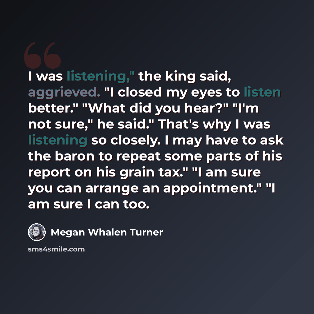 “I was listening," the king said, aggrieved. "I closed my eyes to listen better." "What did you hear?" "I'm not sure," he said." That's why I was listening so closely. I may have to ask the baron to repeat some parts of his report on his grain tax." "I am sure you can arrange an appointment." "I am…” quote by Megan Whalen Turner