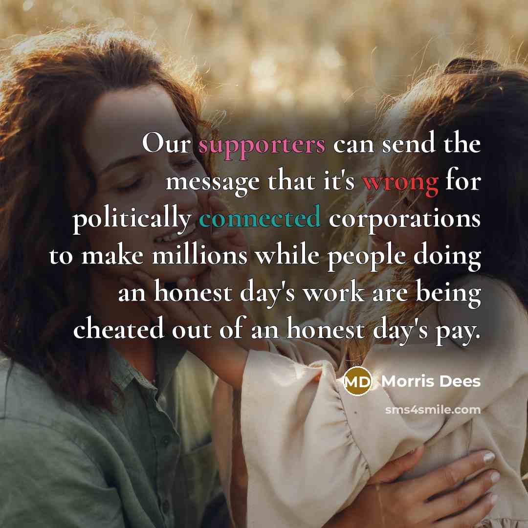 “Our supporters can send the message that it's wrong for politically connected corporations to make millions while people doing an honest day's work are being cheated out of an honest day's pay.” quote by Morris Dees