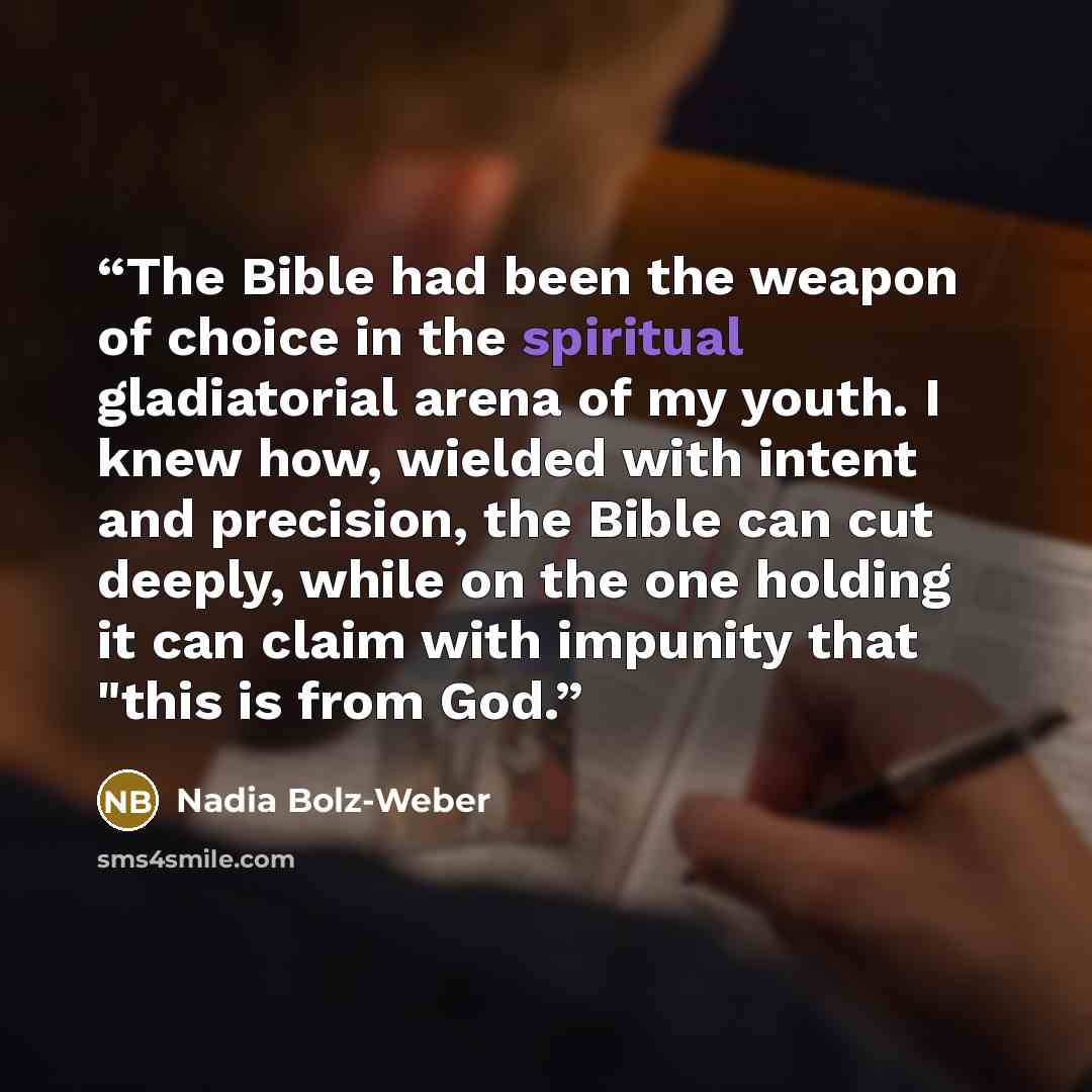 “The Bible had been the weapon of choice in the spiritual gladiatorial arena of my youth. I knew how, wielded with intent and precision, the Bible can cut deeply, while on the one holding it can claim with impunity that "this is from God.” quote by Nadia Bolz-Weber