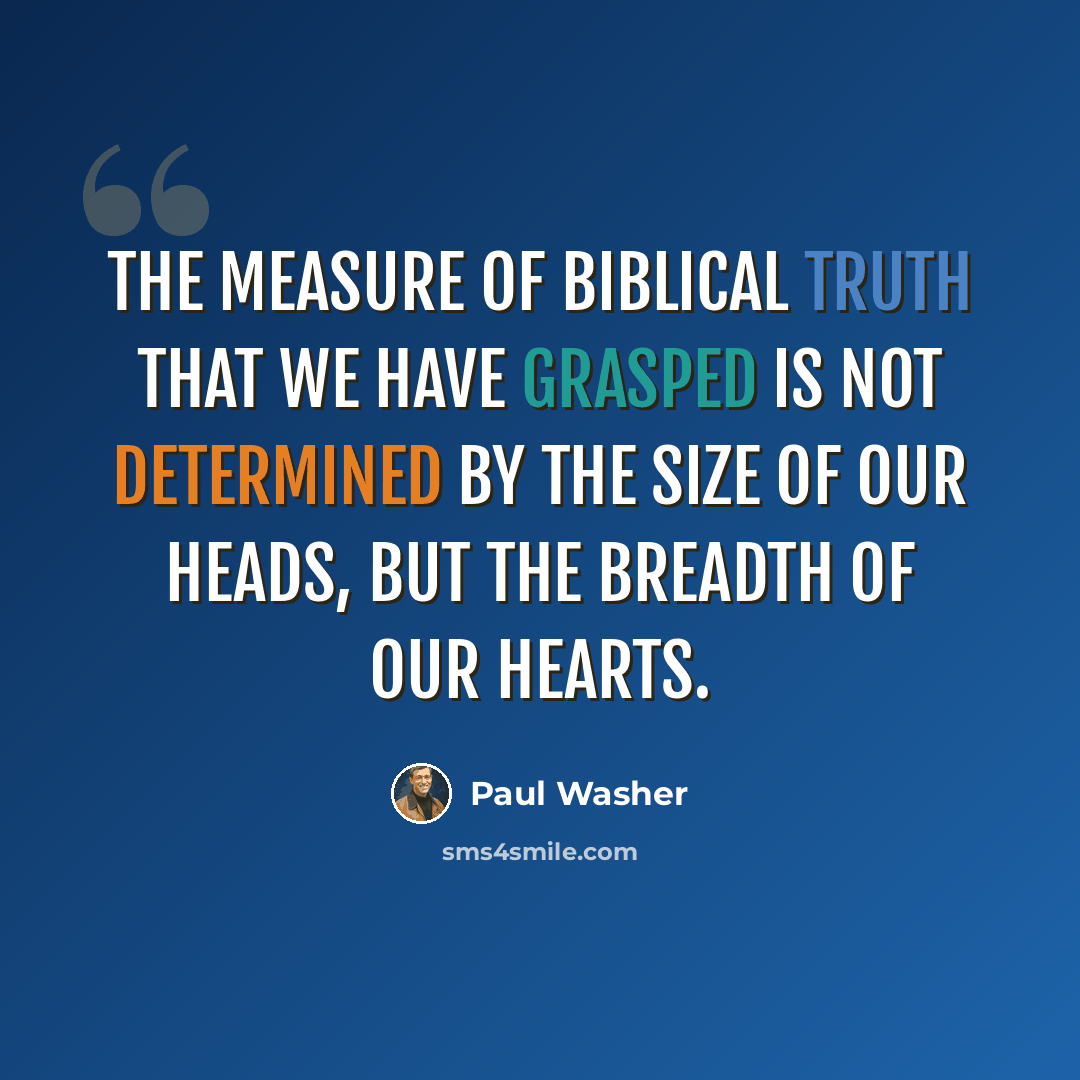 “The measure of biblical truth that we have grasped is not determined by the size of our heads, but the breadth of our hearts.” quote by Paul Washer