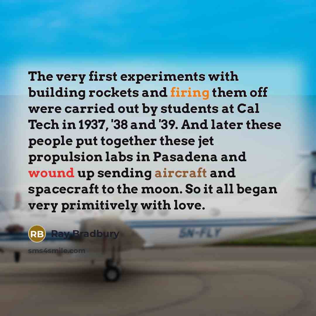 “The very first experiments with building rockets and firing them off were carried out by students at Cal Tech in 1937, '38 and '39. And later these people put together these jet propulsion labs in Pasadena and wound up sending aircraft and spacecraft to the moon. So it all began very primitively…” quote by Ray Bradbury