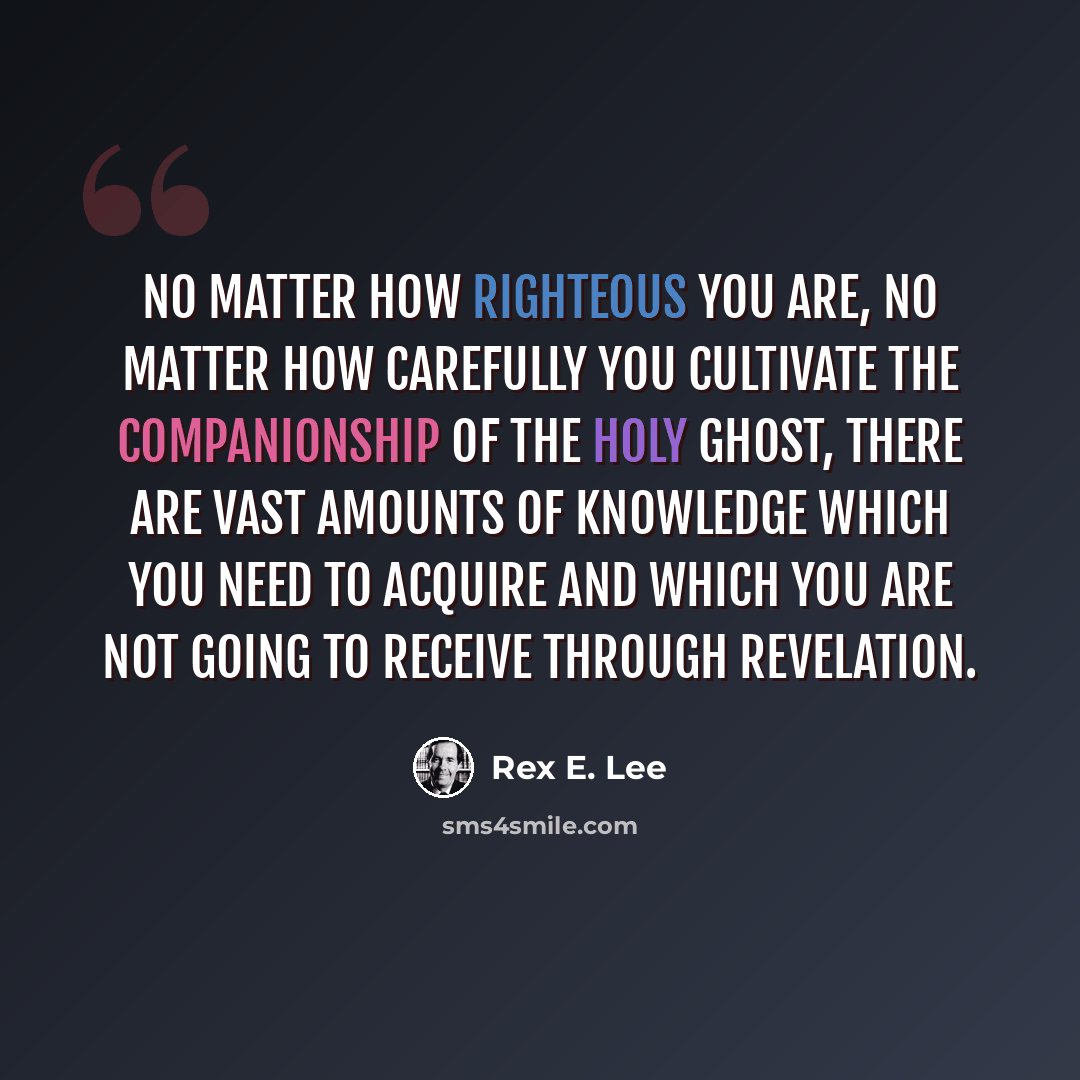 “No matter how righteous you are, no matter how carefully you cultivate the companionship of the Holy Ghost, there are vast amounts of knowledge which you need to acquire and which you are not going to receive through revelation.” quote by Rex E. Lee