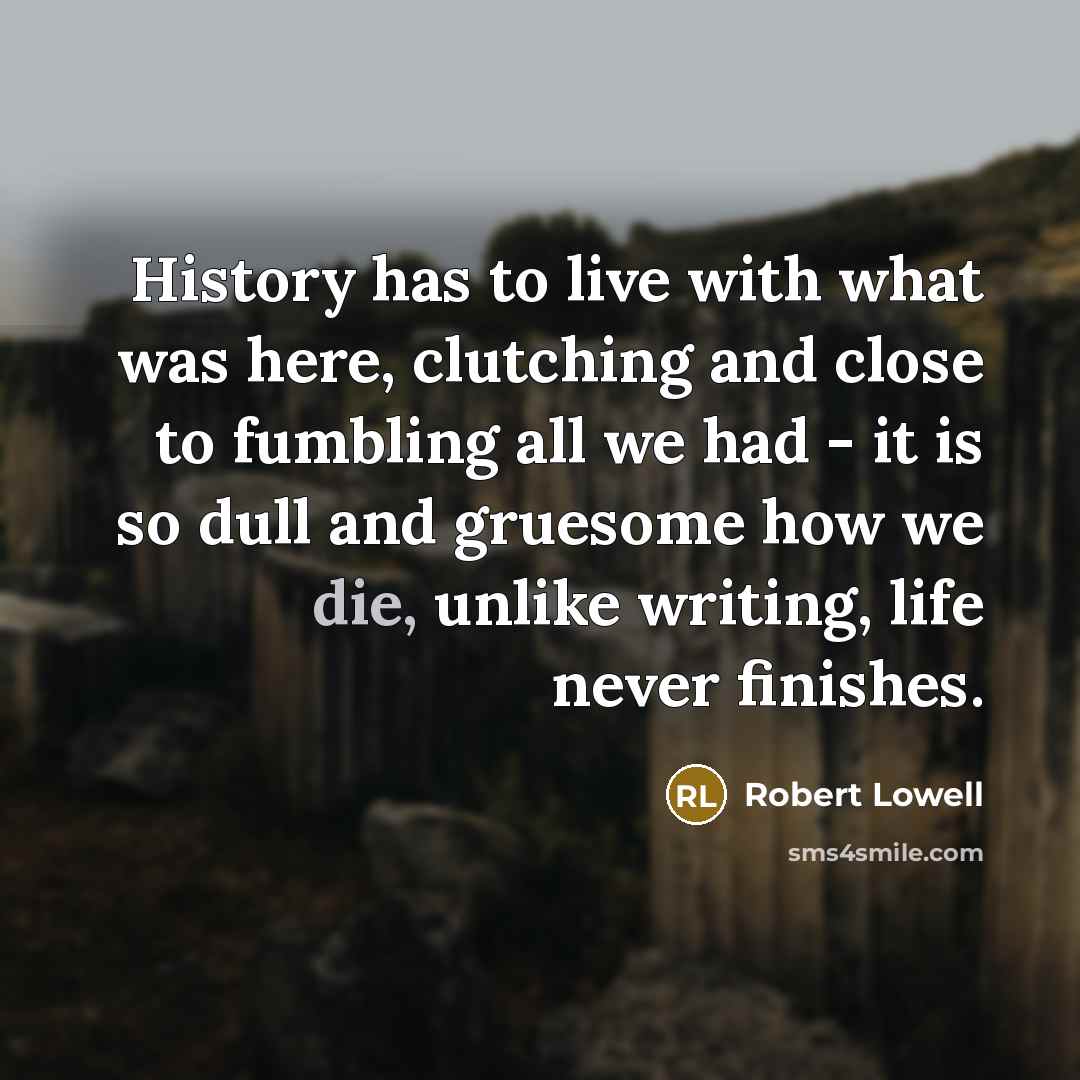 “History has to live with what was here, clutching and close to fumbling all we had - it is so dull and gruesome how we die, unlike writing, life never finishes.” quote by Robert Lowell