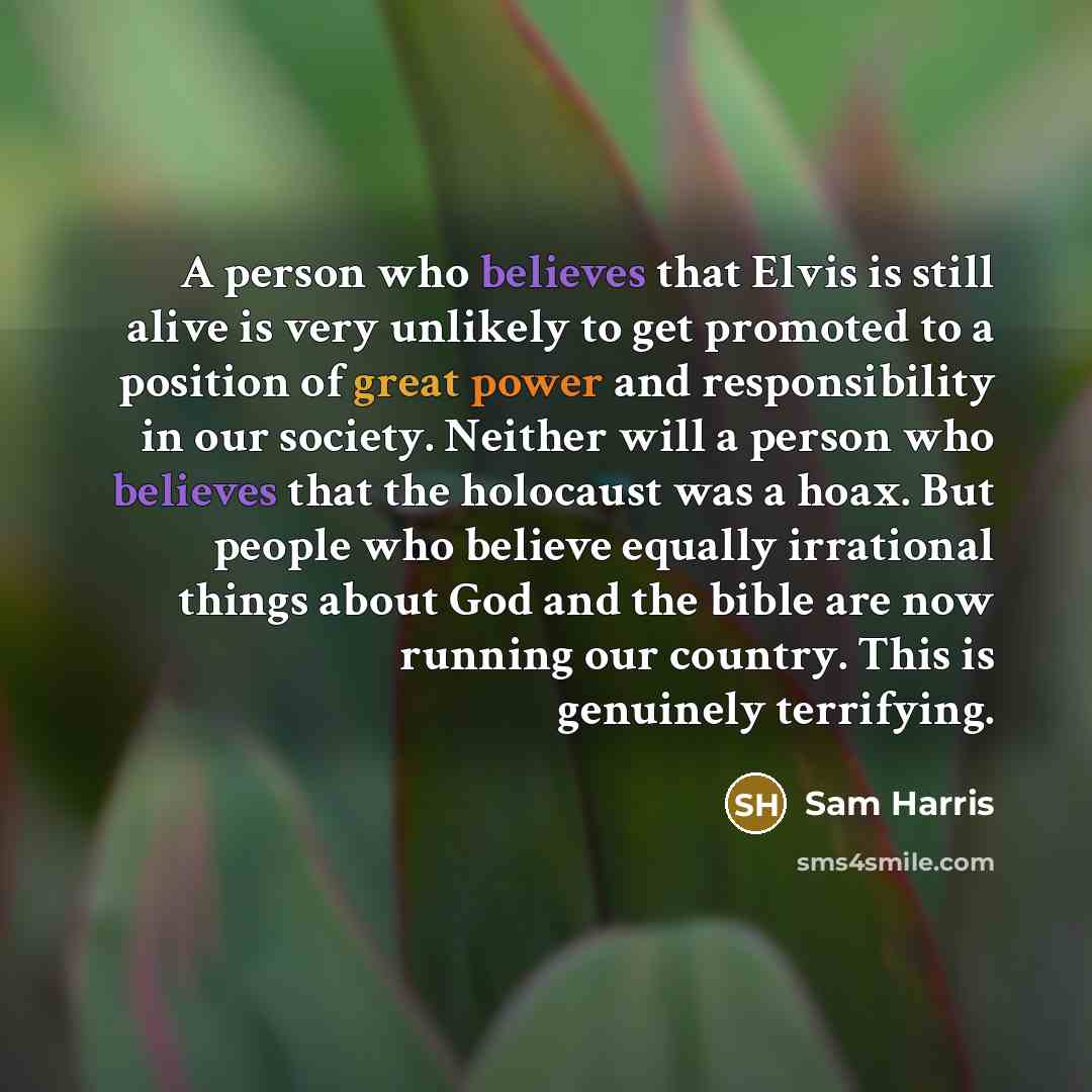 “A person who believes that Elvis is still alive is very unlikely to get promoted to a position of great power and responsibility in our society. Neither will a person who believes that the holocaust was a hoax. But people who believe equally irrational things about God and the bible are now…” quote by Sam Harris
