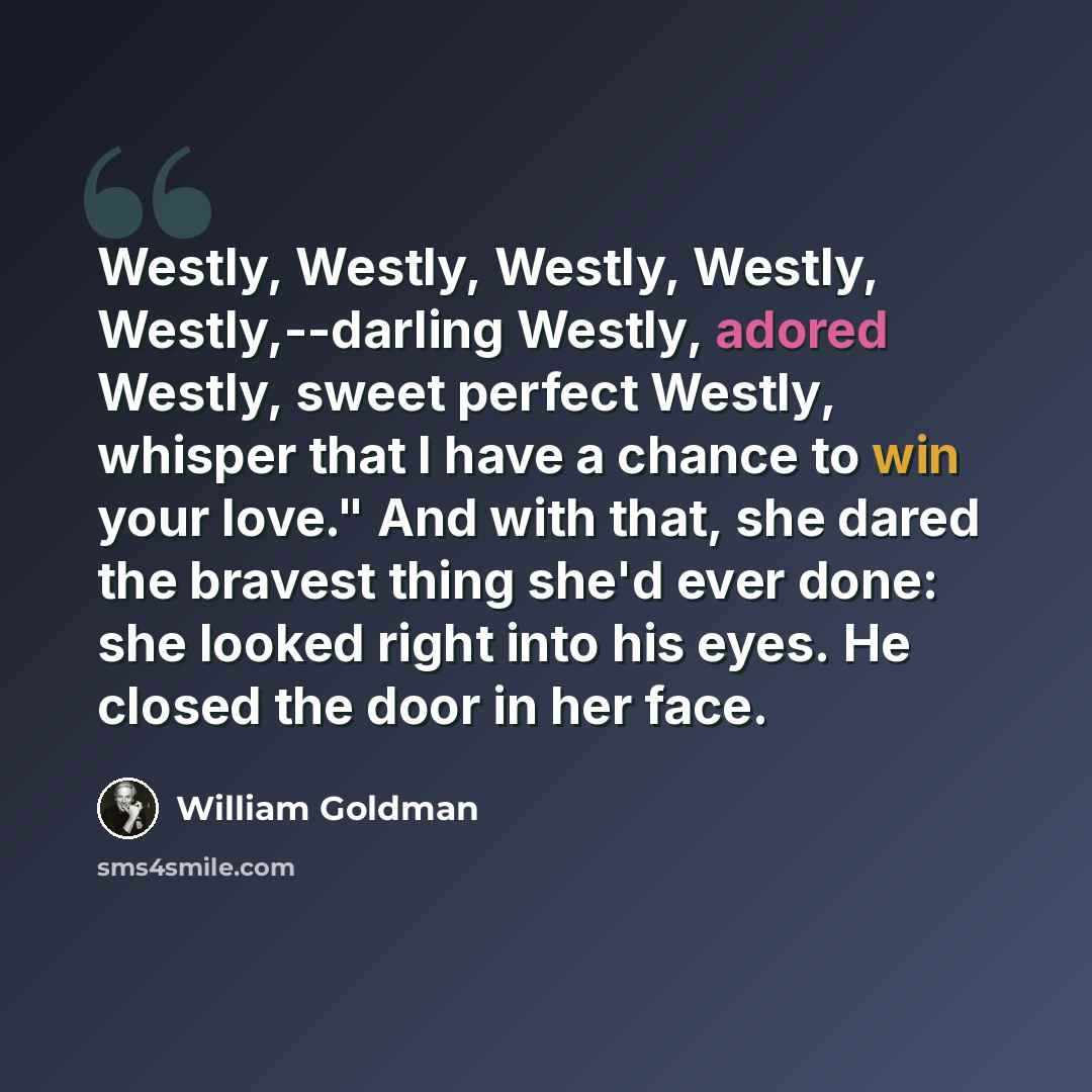 “Westly, Westly, Westly, Westly, Westly,--darling Westly, adored Westly, sweet perfect Westly, whisper that I have a chance to win your love." And with that, she dared the bravest thing she'd ever done: she looked right into his eyes. He closed the door in her face.” quote by William Goldman